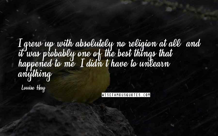 Louise Hay Quotes: I grew up with absolutely no religion at all, and it was probably one of the best things that happened to me. I didn't have to unlearn anything.