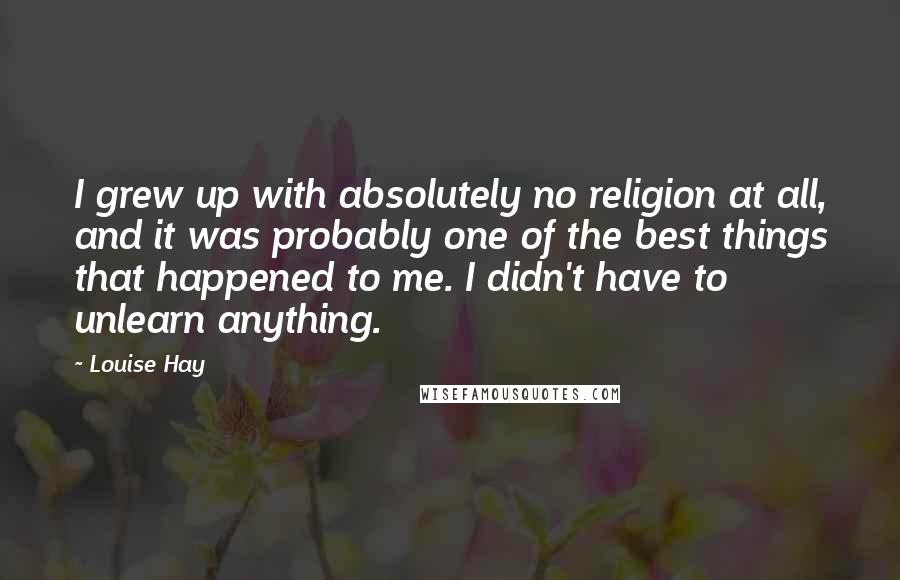 Louise Hay Quotes: I grew up with absolutely no religion at all, and it was probably one of the best things that happened to me. I didn't have to unlearn anything.