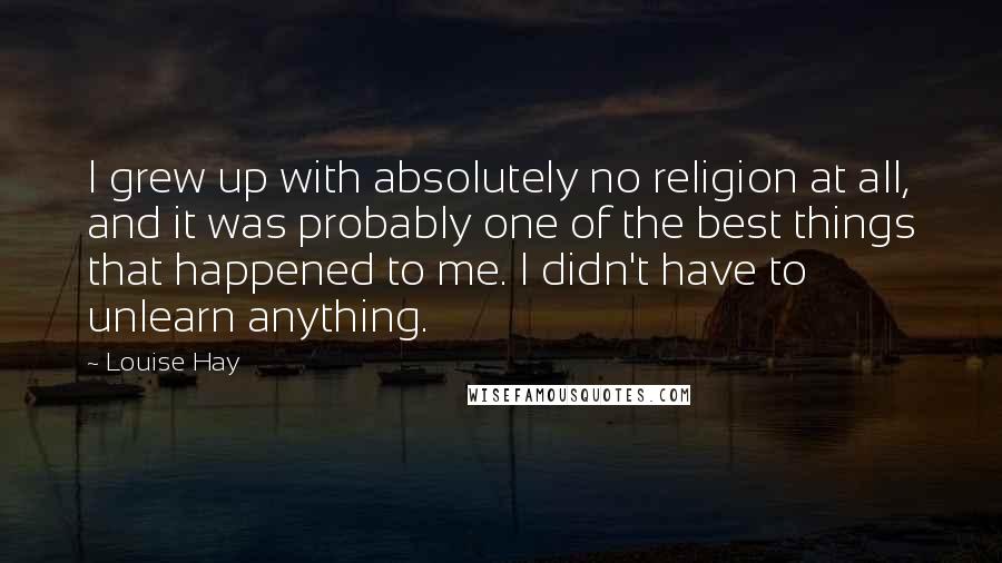 Louise Hay Quotes: I grew up with absolutely no religion at all, and it was probably one of the best things that happened to me. I didn't have to unlearn anything.