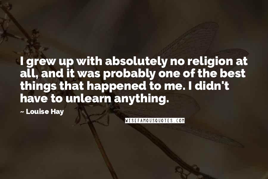 Louise Hay Quotes: I grew up with absolutely no religion at all, and it was probably one of the best things that happened to me. I didn't have to unlearn anything.