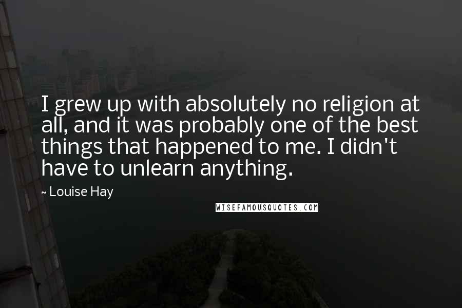 Louise Hay Quotes: I grew up with absolutely no religion at all, and it was probably one of the best things that happened to me. I didn't have to unlearn anything.