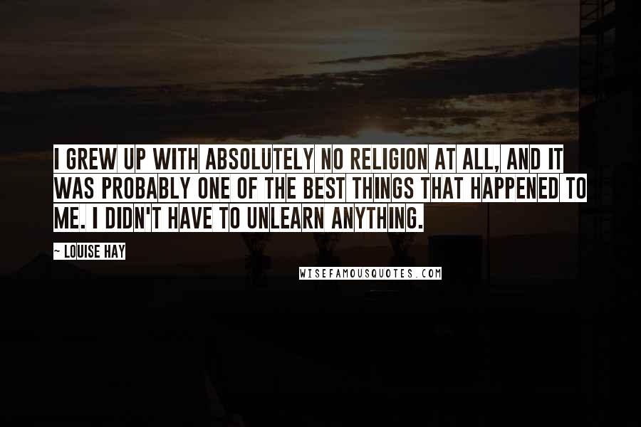 Louise Hay Quotes: I grew up with absolutely no religion at all, and it was probably one of the best things that happened to me. I didn't have to unlearn anything.