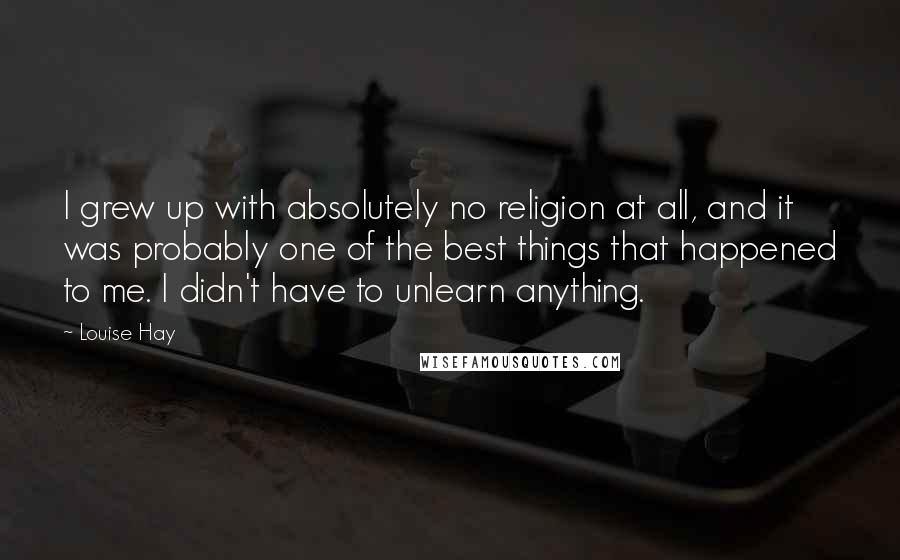 Louise Hay Quotes: I grew up with absolutely no religion at all, and it was probably one of the best things that happened to me. I didn't have to unlearn anything.