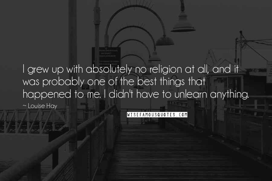 Louise Hay Quotes: I grew up with absolutely no religion at all, and it was probably one of the best things that happened to me. I didn't have to unlearn anything.