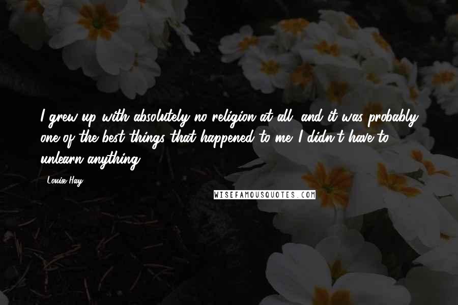Louise Hay Quotes: I grew up with absolutely no religion at all, and it was probably one of the best things that happened to me. I didn't have to unlearn anything.