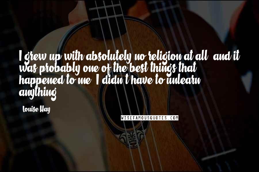 Louise Hay Quotes: I grew up with absolutely no religion at all, and it was probably one of the best things that happened to me. I didn't have to unlearn anything.