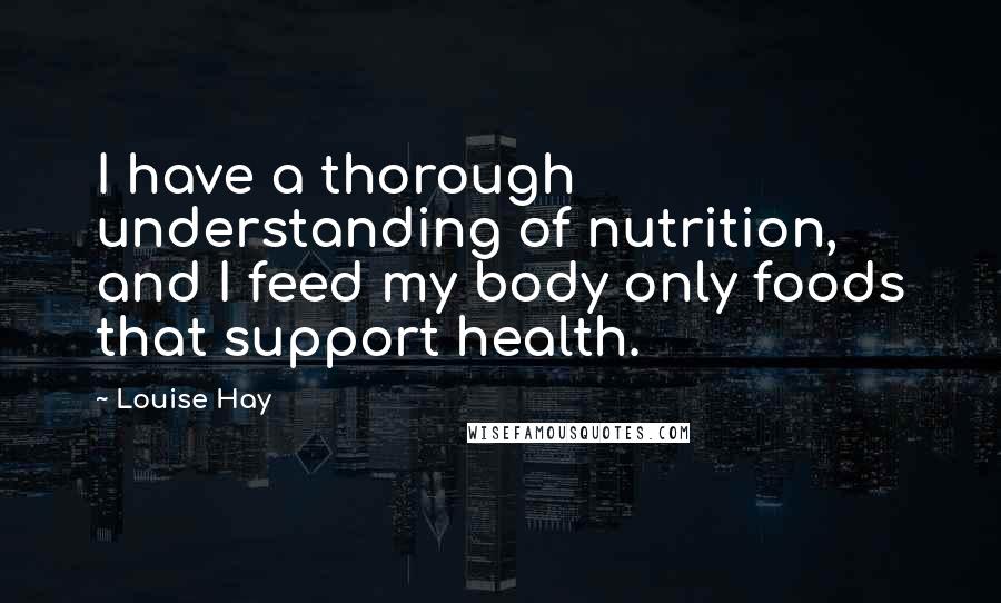 Louise Hay Quotes: I have a thorough understanding of nutrition, and I feed my body only foods that support health.