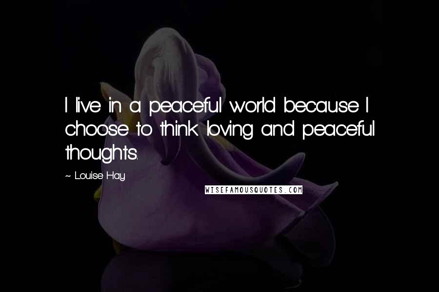 Louise Hay Quotes: I live in a peaceful world because I choose to think loving and peaceful thoughts.