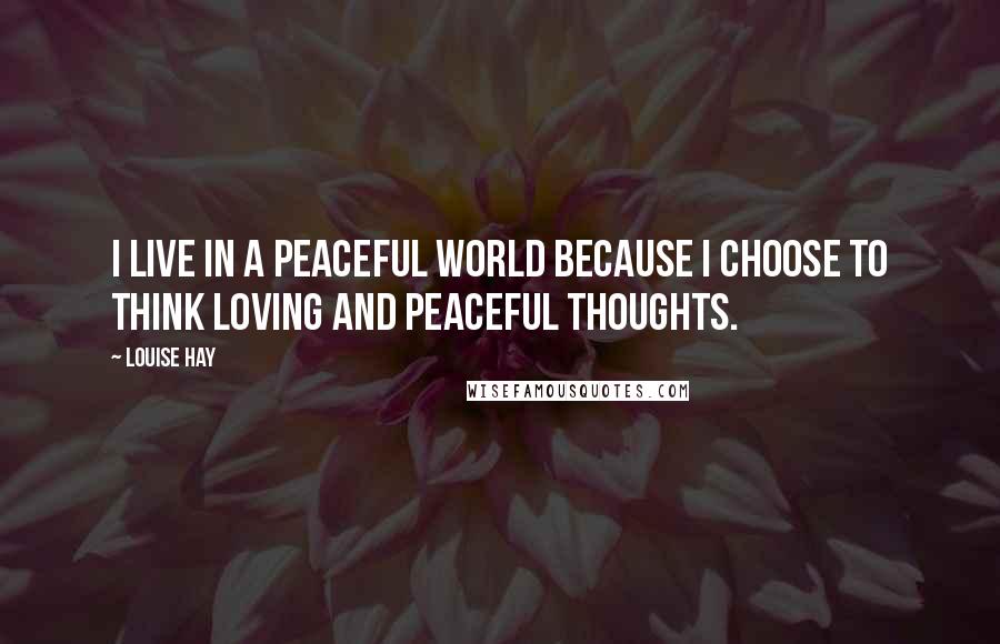 Louise Hay Quotes: I live in a peaceful world because I choose to think loving and peaceful thoughts.