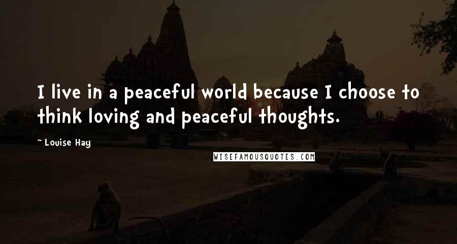 Louise Hay Quotes: I live in a peaceful world because I choose to think loving and peaceful thoughts.