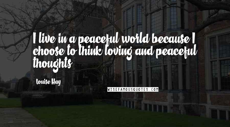 Louise Hay Quotes: I live in a peaceful world because I choose to think loving and peaceful thoughts.