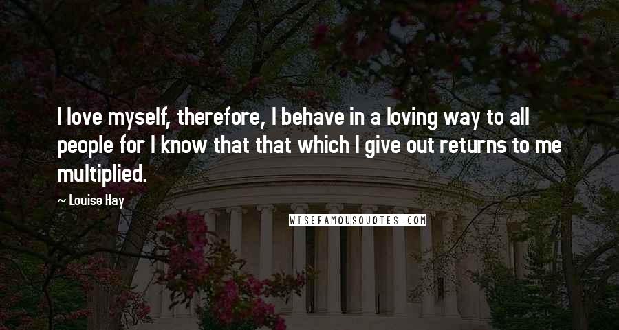 Louise Hay Quotes: I love myself, therefore, I behave in a loving way to all people for I know that that which I give out returns to me multiplied.