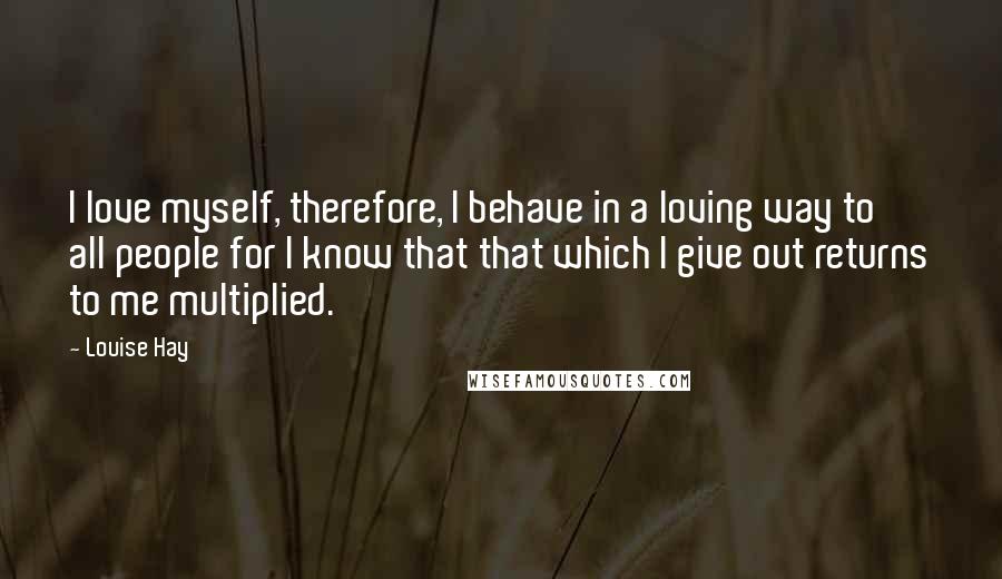 Louise Hay Quotes: I love myself, therefore, I behave in a loving way to all people for I know that that which I give out returns to me multiplied.