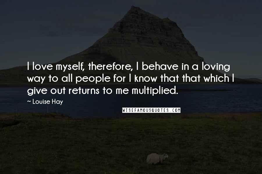 Louise Hay Quotes: I love myself, therefore, I behave in a loving way to all people for I know that that which I give out returns to me multiplied.