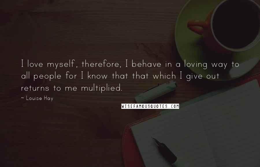 Louise Hay Quotes: I love myself, therefore, I behave in a loving way to all people for I know that that which I give out returns to me multiplied.