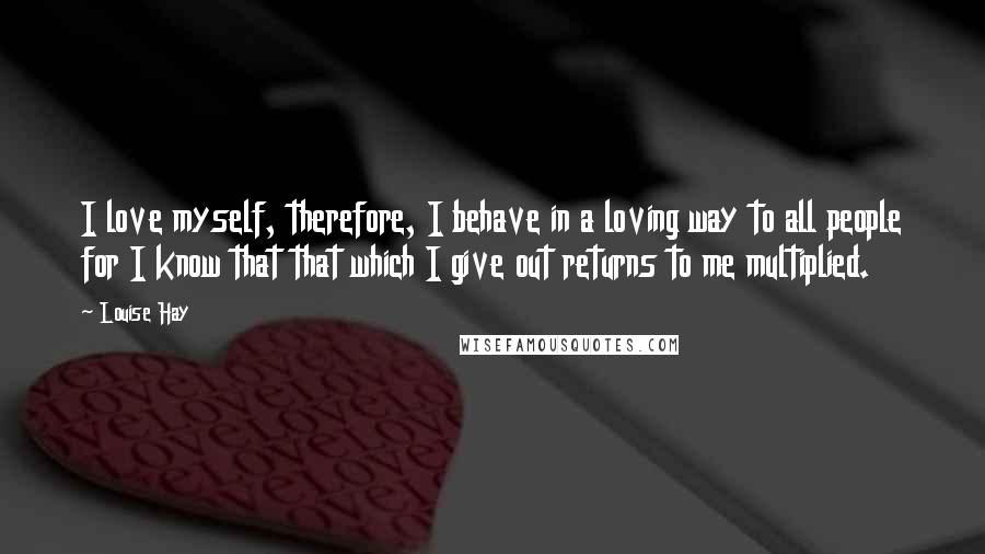 Louise Hay Quotes: I love myself, therefore, I behave in a loving way to all people for I know that that which I give out returns to me multiplied.