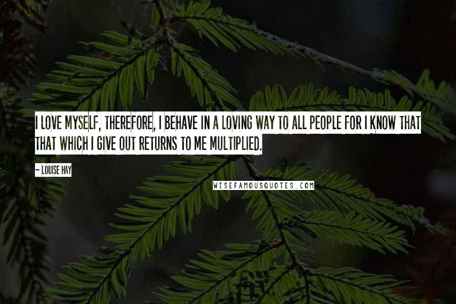 Louise Hay Quotes: I love myself, therefore, I behave in a loving way to all people for I know that that which I give out returns to me multiplied.