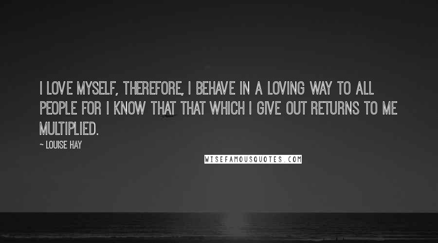 Louise Hay Quotes: I love myself, therefore, I behave in a loving way to all people for I know that that which I give out returns to me multiplied.