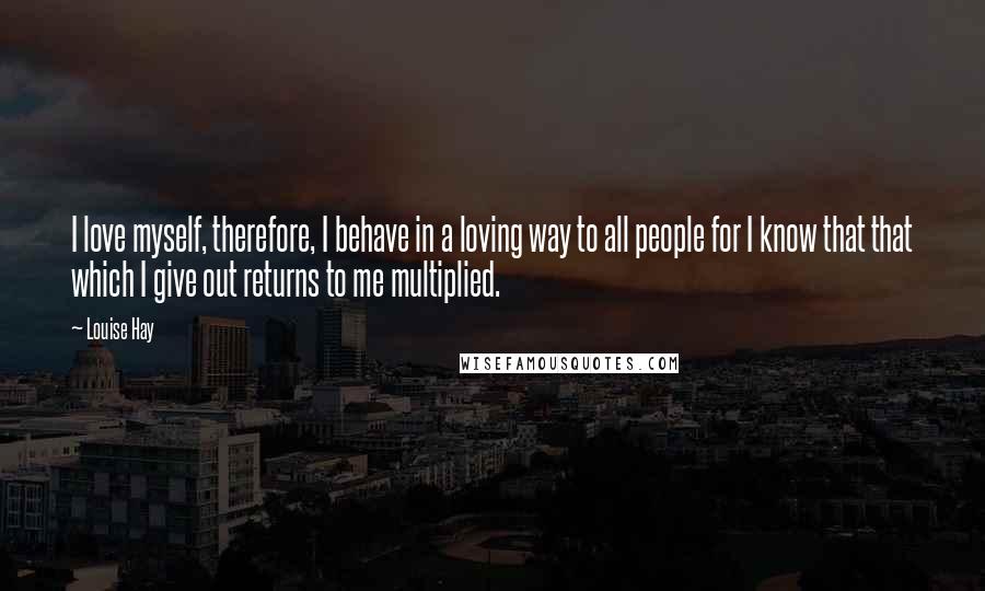 Louise Hay Quotes: I love myself, therefore, I behave in a loving way to all people for I know that that which I give out returns to me multiplied.