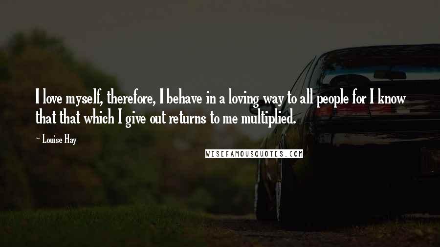 Louise Hay Quotes: I love myself, therefore, I behave in a loving way to all people for I know that that which I give out returns to me multiplied.