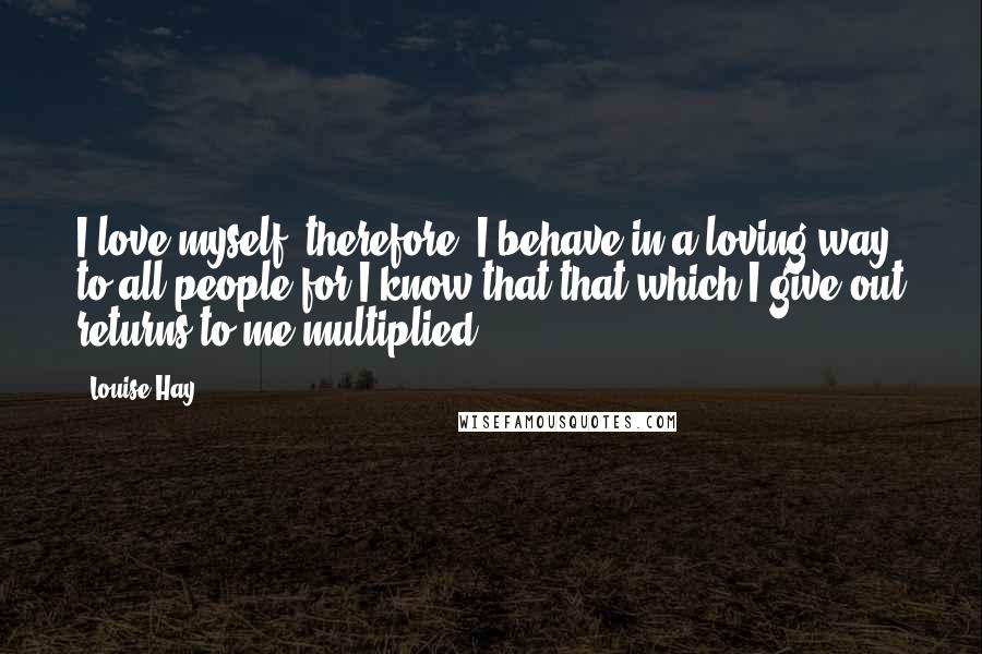 Louise Hay Quotes: I love myself, therefore, I behave in a loving way to all people for I know that that which I give out returns to me multiplied.