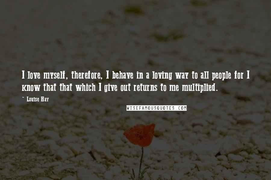 Louise Hay Quotes: I love myself, therefore, I behave in a loving way to all people for I know that that which I give out returns to me multiplied.