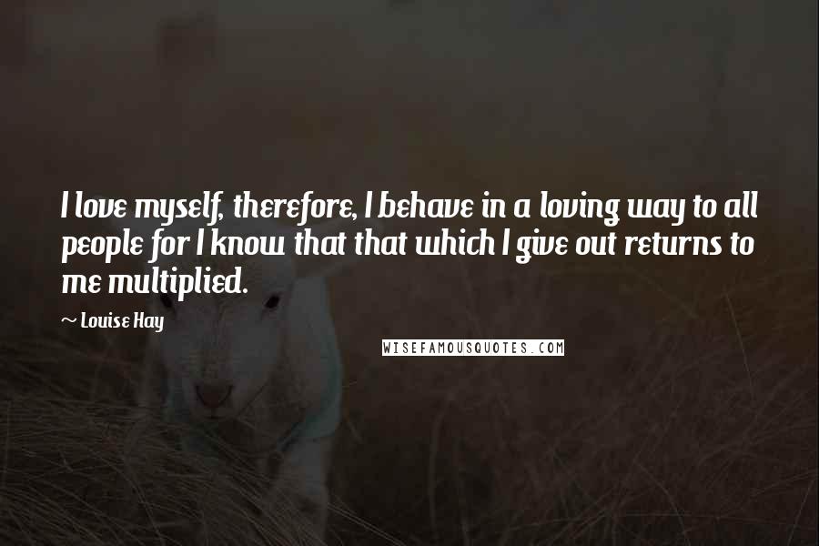 Louise Hay Quotes: I love myself, therefore, I behave in a loving way to all people for I know that that which I give out returns to me multiplied.