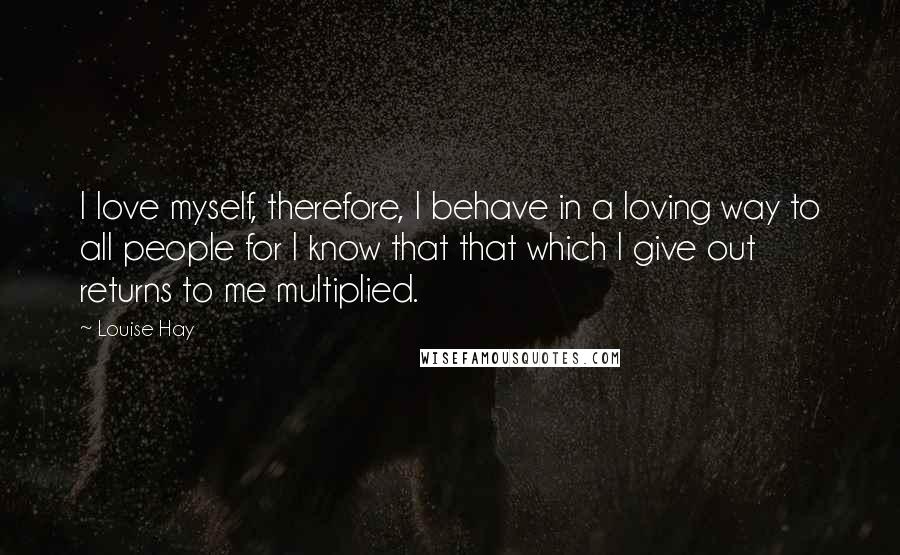 Louise Hay Quotes: I love myself, therefore, I behave in a loving way to all people for I know that that which I give out returns to me multiplied.