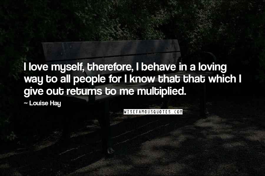 Louise Hay Quotes: I love myself, therefore, I behave in a loving way to all people for I know that that which I give out returns to me multiplied.