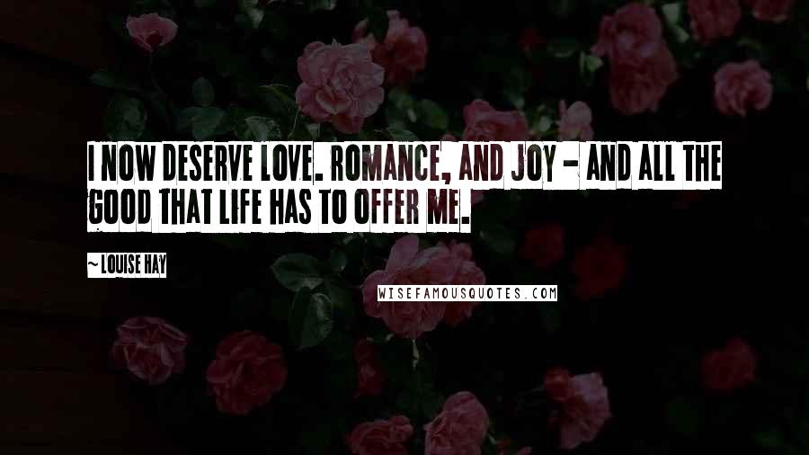 Louise Hay Quotes: I now deserve love. romance, and joy - and all the good that Life has to offer me.