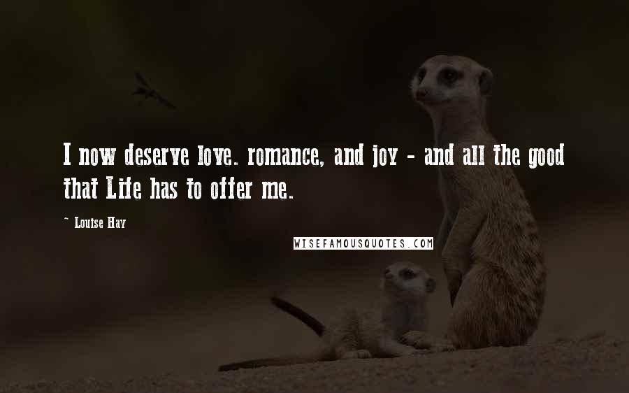Louise Hay Quotes: I now deserve love. romance, and joy - and all the good that Life has to offer me.