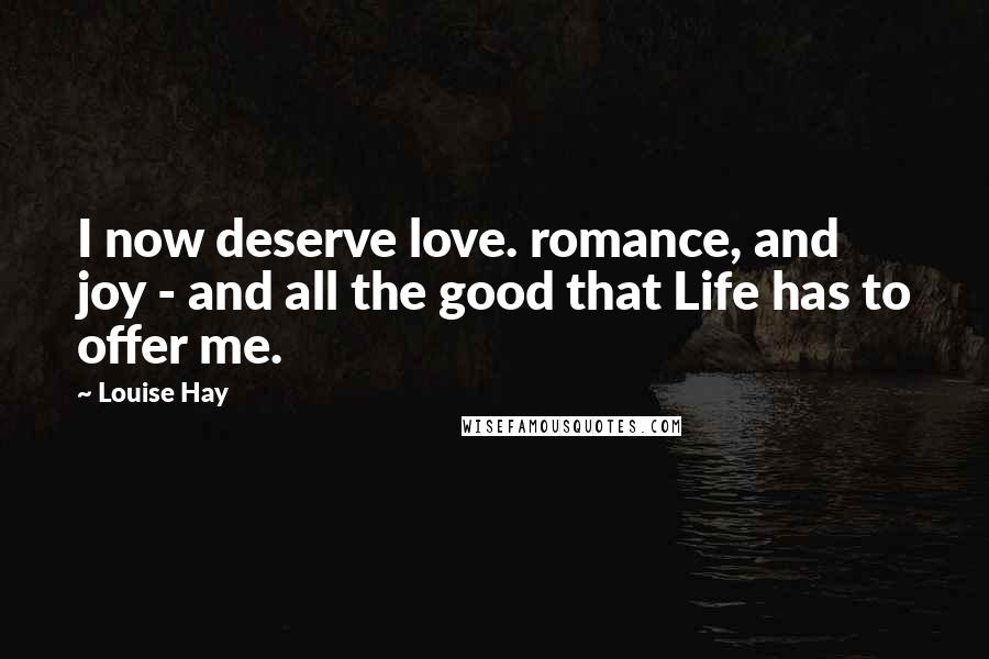 Louise Hay Quotes: I now deserve love. romance, and joy - and all the good that Life has to offer me.