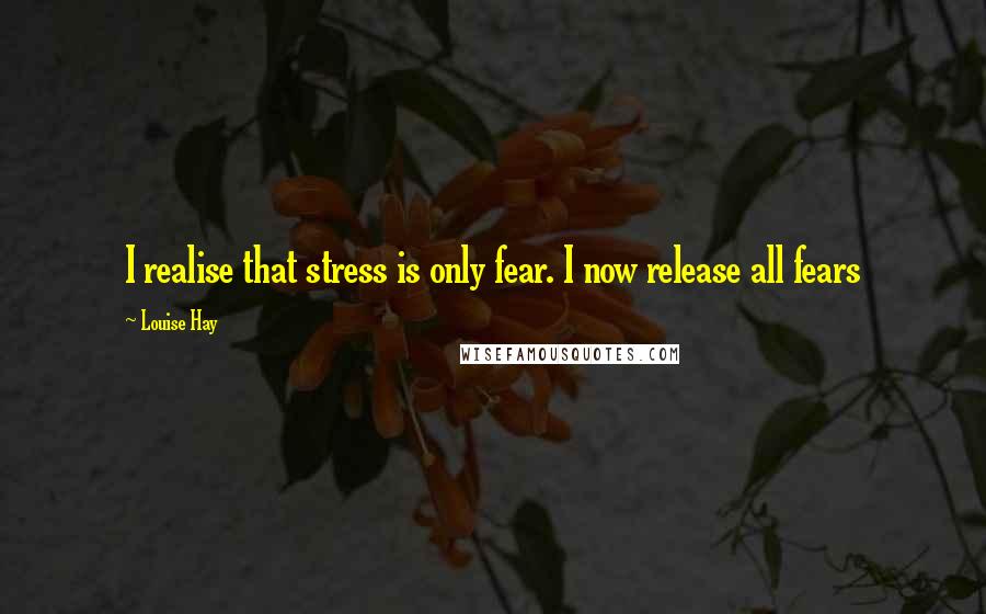 Louise Hay Quotes: I realise that stress is only fear. I now release all fears