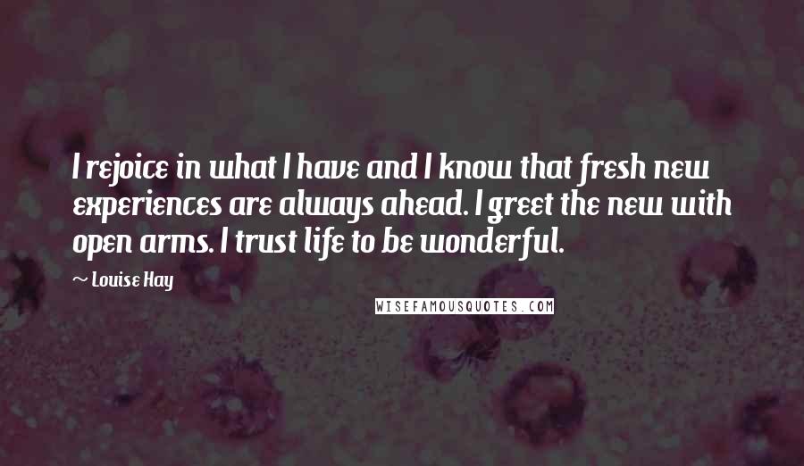 Louise Hay Quotes: I rejoice in what I have and I know that fresh new experiences are always ahead. I greet the new with open arms. I trust life to be wonderful.