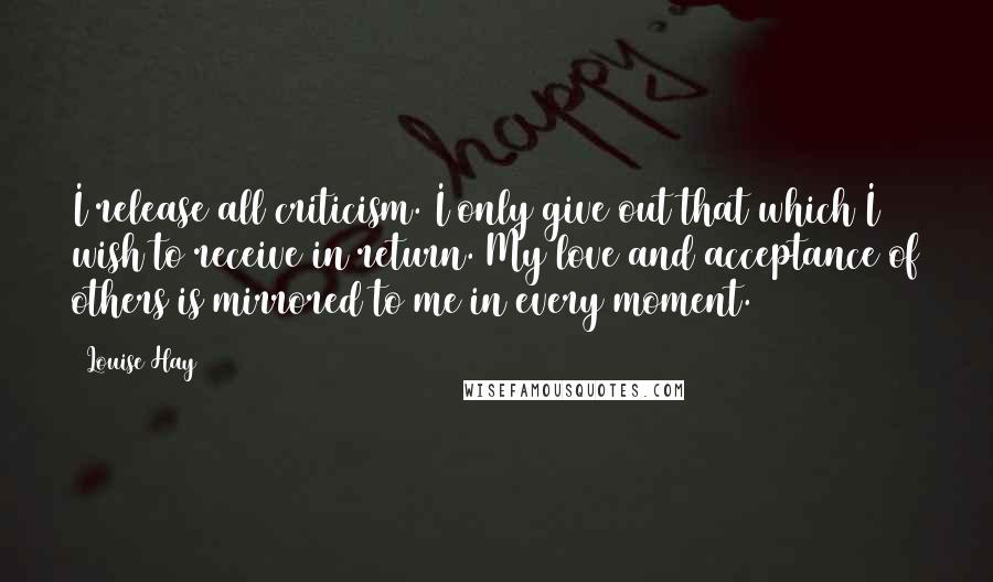 Louise Hay Quotes: I release all criticism. I only give out that which I wish to receive in return. My love and acceptance of others is mirrored to me in every moment.