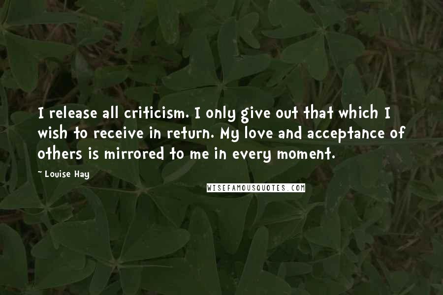 Louise Hay Quotes: I release all criticism. I only give out that which I wish to receive in return. My love and acceptance of others is mirrored to me in every moment.