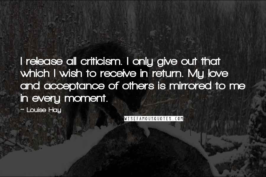 Louise Hay Quotes: I release all criticism. I only give out that which I wish to receive in return. My love and acceptance of others is mirrored to me in every moment.