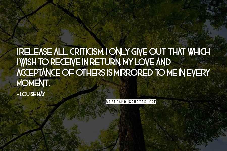 Louise Hay Quotes: I release all criticism. I only give out that which I wish to receive in return. My love and acceptance of others is mirrored to me in every moment.