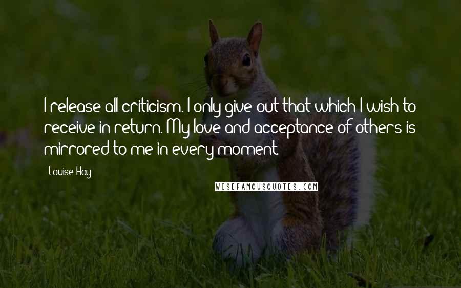 Louise Hay Quotes: I release all criticism. I only give out that which I wish to receive in return. My love and acceptance of others is mirrored to me in every moment.