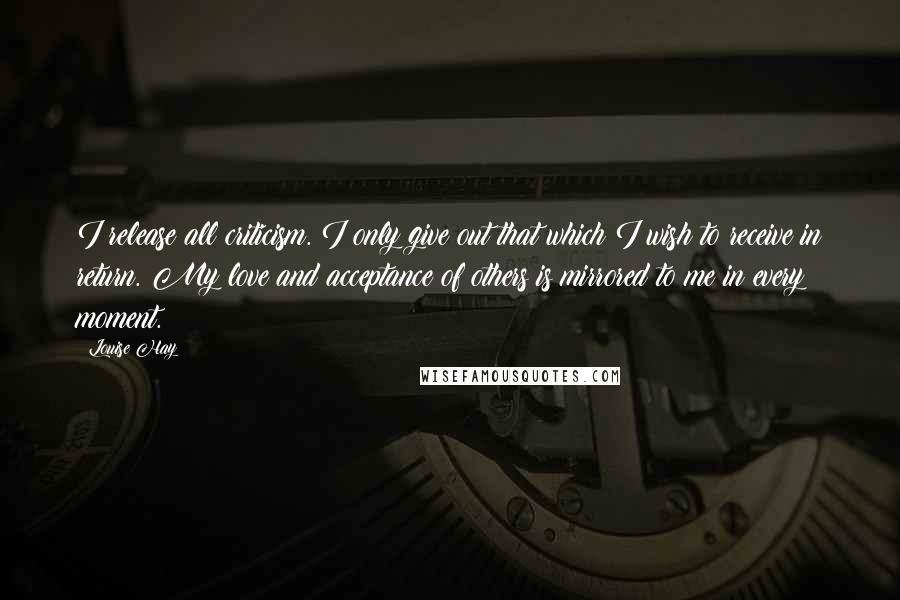 Louise Hay Quotes: I release all criticism. I only give out that which I wish to receive in return. My love and acceptance of others is mirrored to me in every moment.