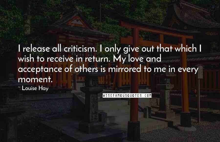 Louise Hay Quotes: I release all criticism. I only give out that which I wish to receive in return. My love and acceptance of others is mirrored to me in every moment.