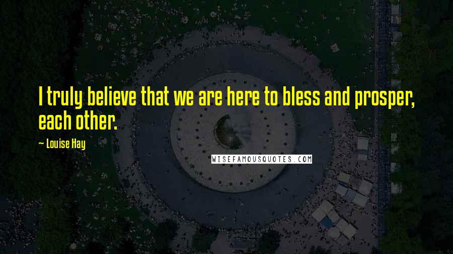 Louise Hay Quotes: I truly believe that we are here to bless and prosper, each other.