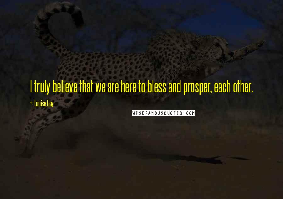 Louise Hay Quotes: I truly believe that we are here to bless and prosper, each other.