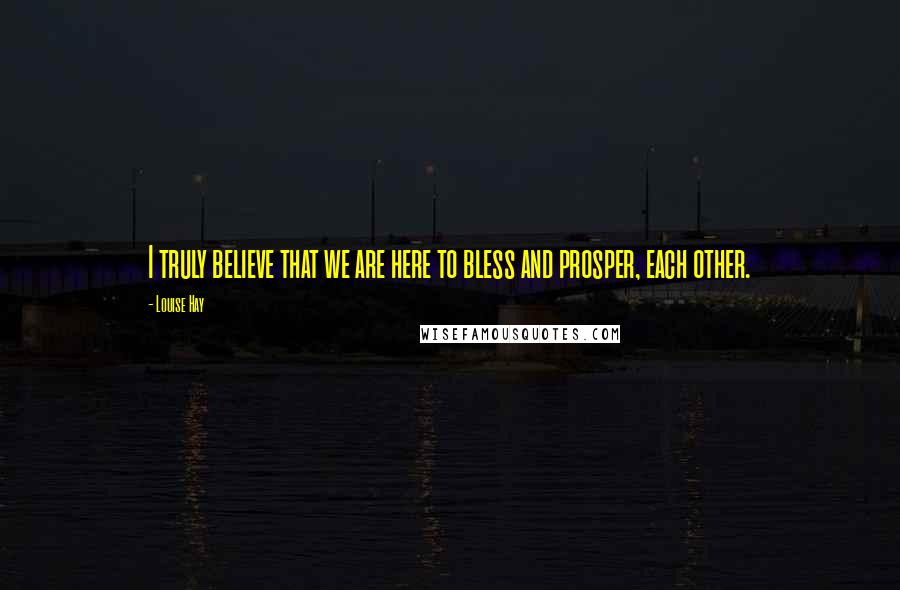 Louise Hay Quotes: I truly believe that we are here to bless and prosper, each other.