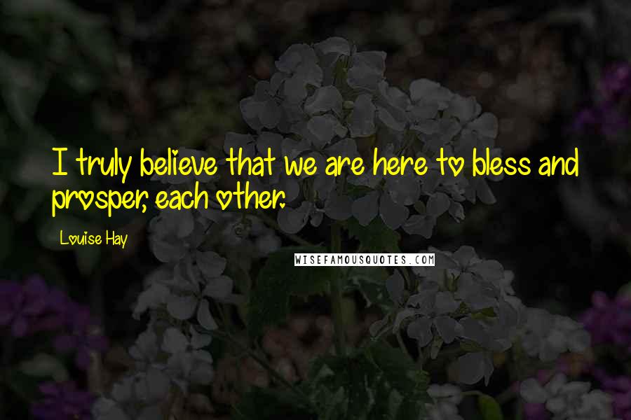 Louise Hay Quotes: I truly believe that we are here to bless and prosper, each other.