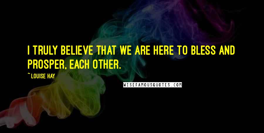 Louise Hay Quotes: I truly believe that we are here to bless and prosper, each other.