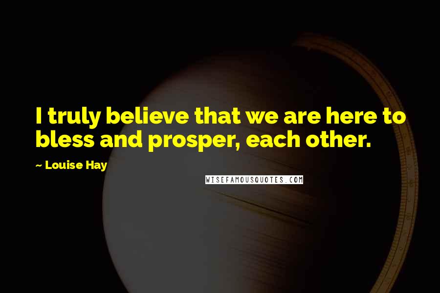 Louise Hay Quotes: I truly believe that we are here to bless and prosper, each other.