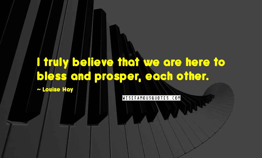 Louise Hay Quotes: I truly believe that we are here to bless and prosper, each other.