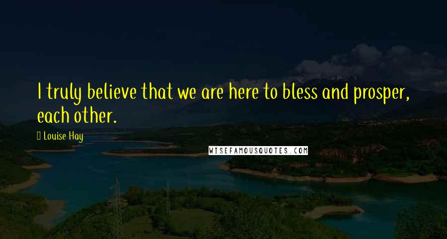 Louise Hay Quotes: I truly believe that we are here to bless and prosper, each other.