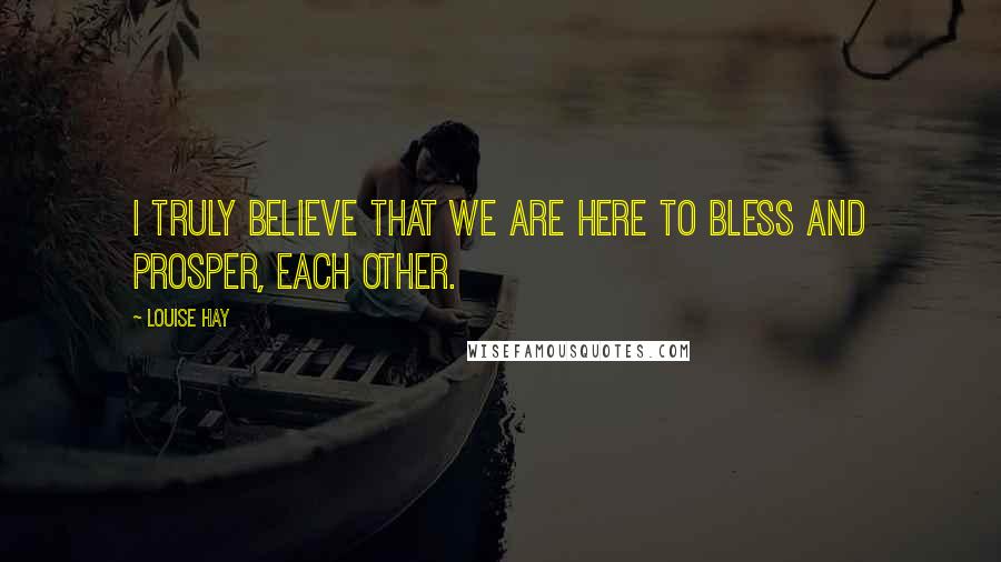 Louise Hay Quotes: I truly believe that we are here to bless and prosper, each other.